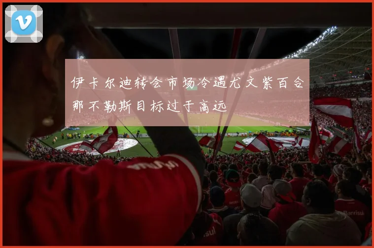 伊卡尔迪转会市场冷遇尤文紫百合那不勒斯目标过于高远