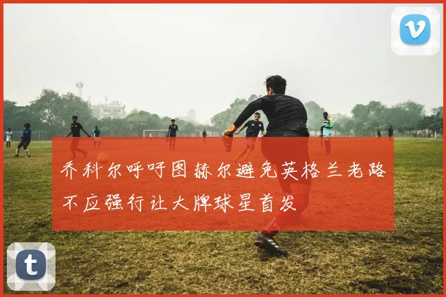 乔科尔呼吁图赫尔避免英格兰老路不应强行让大牌球星首发