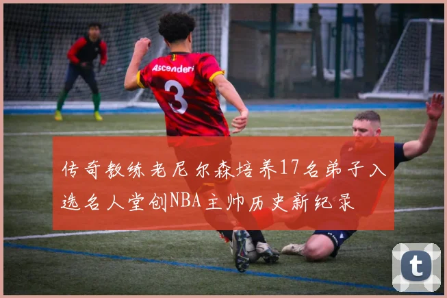 传奇教练老尼尔森培养17名弟子入选名人堂创NBA主帅历史新纪录
