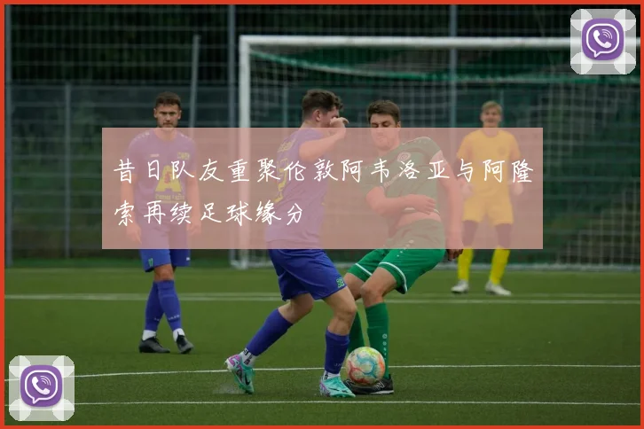 昔日队友重聚伦敦阿韦洛亚与阿隆索再续足球缘分
