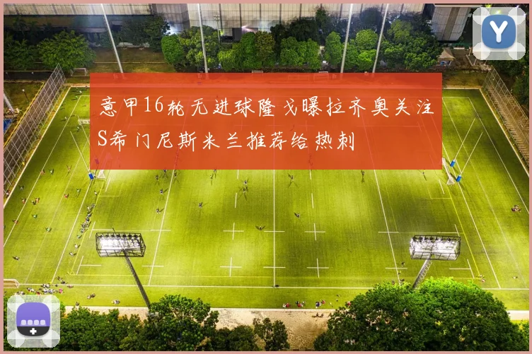 意甲16轮无进球隆戈曝拉齐奥关注S希门尼斯米兰推荐给热刺